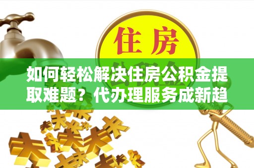 珠海如何轻松解决住房公积金提取难题？代办理服务成新趋势