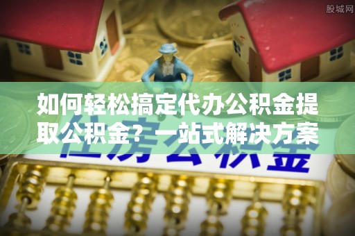 珠海如何轻松搞定代办公积金提取公积金？一站式解决方案