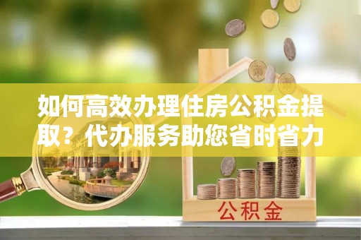 珠海如何高效办理住房公积金提取？代办服务助您省时省力