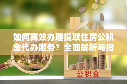 珠海如何高效办理提取住房公积金代办服务？全面解析与指南