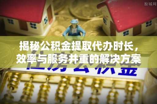 珠海揭秘公积金提取代办时长，效率与服务并重的解决方案