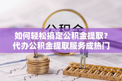 珠海如何轻松搞定公积金提取？代办公积金提取服务成热门选择
