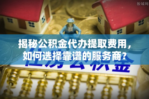 珠海揭秘公积金代办提取费用，如何选择靠谱的服务商？