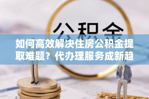 珠海如何高效解决住房公积金提取难题？代办理服务成新趋势