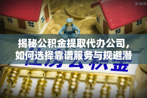 珠海揭秘公积金提取代办公司，如何选择靠谱服务与规避潜在风险