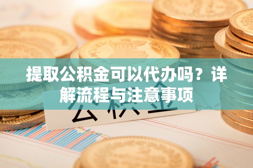 珠海提取公积金可以代办吗？详解流程与注意事项