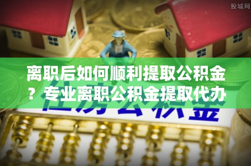 珠海离职后如何顺利提取公积金？专业离职公积金提取代办服务指南
