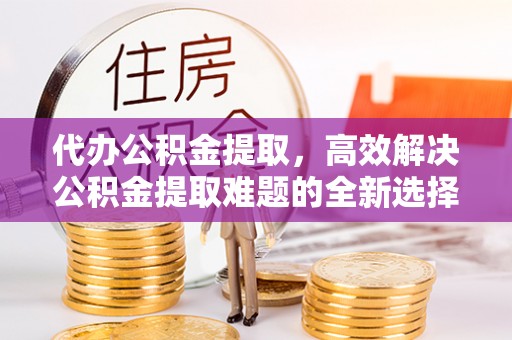 珠海代办公积金提取，高效解决公积金提取难题的全新选择