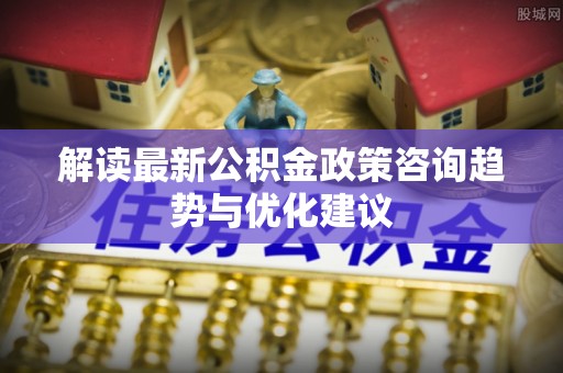 珠海解读最新公积金政策咨询趋势与优化建议