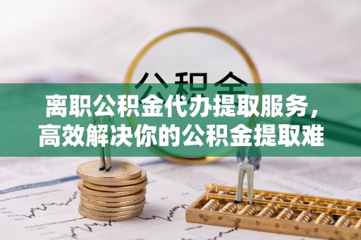 珠海离职公积金代办提取服务，高效解决你的公积金提取难题