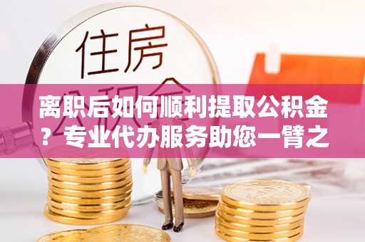 珠海离职后如何顺利提取公积金？专业代办服务助您一臂之力
