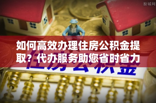 珠海如何高效办理住房公积金提取？代办服务助您省时省力