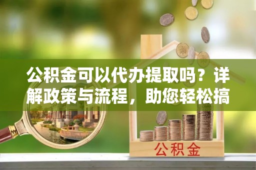 珠海公积金可以代办提取吗？详解政策与流程，助您轻松搞定！