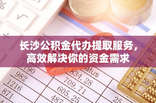 珠海长沙公积金代办提取服务，高效解决你的资金需求