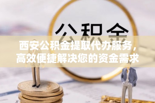 珠海西安公积金提取代办服务，高效便捷解决您的资金需求