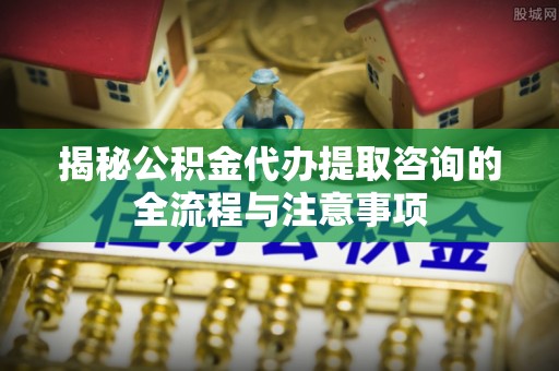 珠海揭秘公积金代办提取咨询的全流程与注意事项