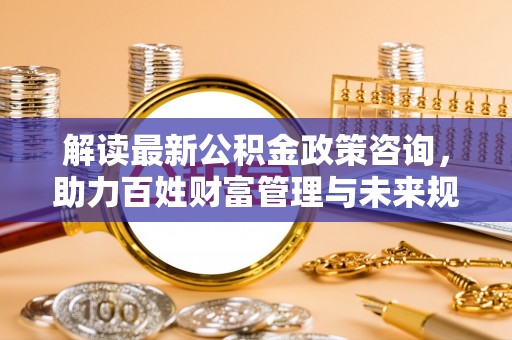 珠海解读最新公积金政策咨询，助力百姓财富管理与未来规划
