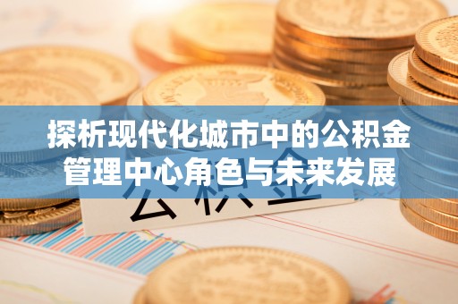 珠海探析现代化城市中的公积金管理中心角色与未来发展