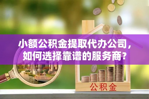 珠海小额公积金提取代办公司，如何选择靠谱的服务商？
