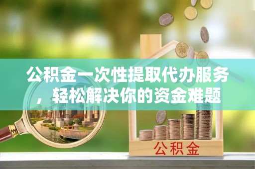 珠海公积金一次性提取代办服务，轻松解决你的资金难题