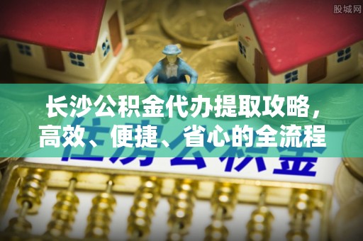 珠海长沙公积金代办提取攻略，高效、便捷、省心的全流程解析