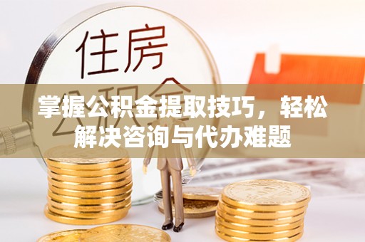 珠海掌握公积金提取技巧，轻松解决咨询与代办难题