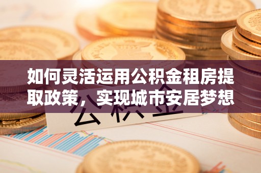珠海如何灵活运用公积金租房提取政策，实现城市安居梦想