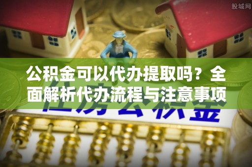 珠海公积金可以代办提取吗？全面解析代办流程与注意事项